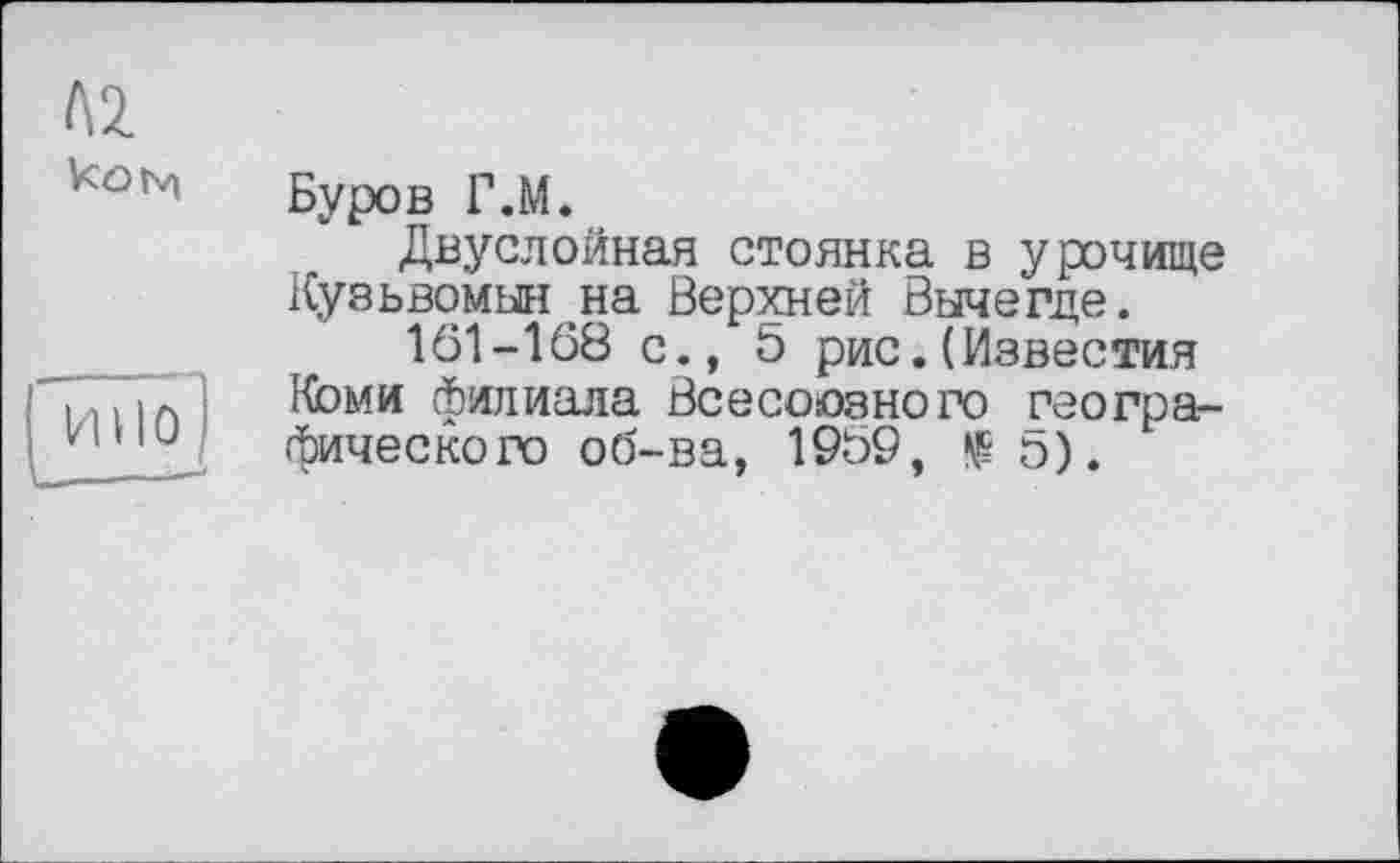 ﻿А2.
kONi
Буров Г.М.
Двуслойная стоянка в урочище Кузьвомыя на Верхней Вычегде.
161-108 с., 5 рис.(Известия Коми филиала Всесоюзного географического об-ва, 1969,	о).